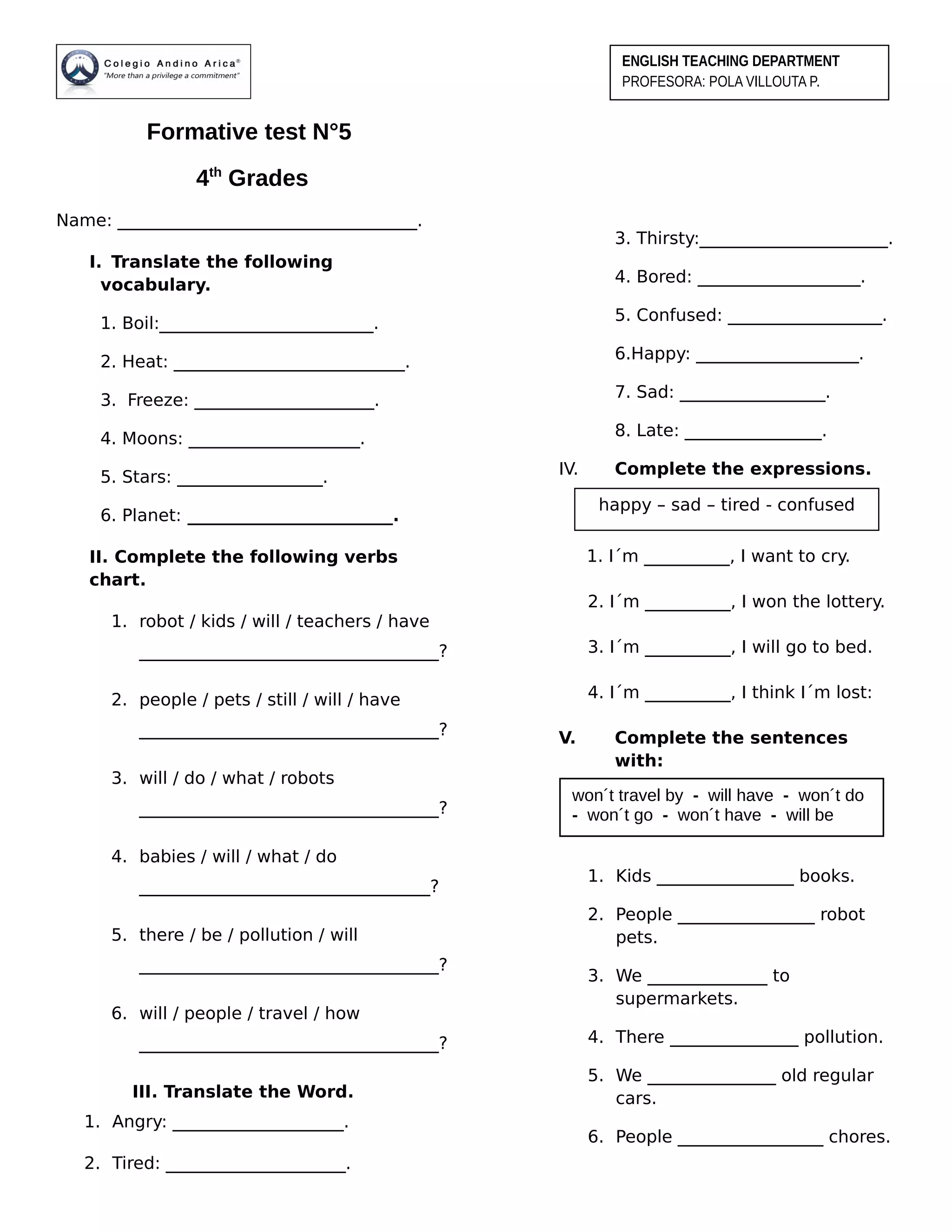 Formative test N°5
4th
Grades
Name: ___________________________________.
I. Translate the following
vocabulary.
1. Boil:_________________________.
2. Heat: ___________________________.
3. Freeze: _____________________.
4. Moons: ____________________.
5. Stars: _________________.
6. Planet: ________________________.
II. Complete the following verbs
chart.
1. robot / kids / will / teachers / have
___________________________________?
2. people / pets / still / will / have
___________________________________?
3. will / do / what / robots
___________________________________?
4. babies / will / what / do
__________________________________?
5. there / be / pollution / will
___________________________________?
6. will / people / travel / how
___________________________________?
III. Translate the Word.
1. Angry: ____________________.
2. Tired: _____________________.
3. Thirsty:______________________.
4. Bored: ___________________.
5. Confused: __________________.
6.Happy: ___________________.
7. Sad: _________________.
8. Late: ________________.
IV. Complete the expressions.
1. I´m __________, I want to cry.
2. I´m __________, I won the lottery.
3. I´m __________, I will go to bed.
4. I´m __________, I think I´m lost:
V. Complete the sentences
with:
1. Kids ________________ books.
2. People ________________ robot
pets.
3. We ______________ to
supermarkets.
4. There _______________ pollution.
5. We _______________ old regular
cars.
6. People _________________ chores.
ENGLISH TEACHING DEPARTMENT
PROFESORA: POLA VILLOUTA P.
happy – sad – tired - confused
won´t travel by - will have - won´t do
- won´t go - won´t have - will be