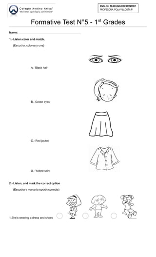 Formative Test N°5 - 1st
Grades
Name: ________________________________________
1.- Listen color and match.
(Escucha, colorea y une)
A.- Black hair
B.- Green eyes
C.- Red jacket
D.- Yellow skirt
2.- Listen, and mark the correct option
(Escucha y marca la opción correcta)
1.She’s wearing a dress and shoes
ENGLISH TEACHING DEPARTMENT
PROFESORA: POLA VILLOUTA P.
 