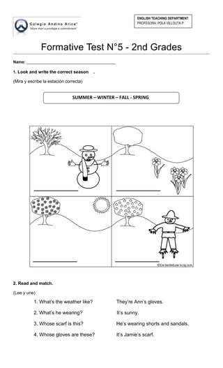 Formative Test N°5 - 2nd Grades
Name: ________________________________________
1. Look and write the correct season .
(Mira y escribe la estación correcta)
2. Read and match.
(Lee y une)
1. What’s the weather like? They’re Ann’s gloves.
2. What’s he wearing? It’s sunny.
3. Whose scarf is this? He’s wearing shorts and sandals.
4. Whose gloves are these? It’s Jamie’s scarf.
ENGLISH TEACHING DEPARTMENT
PROFESORA: POLA VILLOUTA P.
SUMMER – WINTER – FALL - SPRING
 