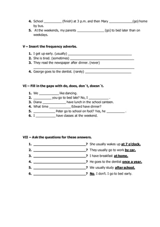 4. School __________ (finish) at 3 p.m. and then Mary _____________(go) home
by bus.
5. At the weekends, my parents _______________ (go) to bed later than on
weekdays.
V – Insert the frequency adverbs.
1. I get up early. (usually) ____________________________________
2. She is tired. (sometimes) ____________________________________
3. They read the newspaper after dinner. (never)
_________________________________________________________
4. George goes to the dentist. (rarely) __________________________
VI – Fill in the gaps with do, does, don´t, doesn´t.
1. We ___________ like dancing.
2. __________ you go to bed late? No, I ___________ .
3. Diana _____________ have lunch in the school canteen.
4. What time ____________ Edward have dinner?
5. ____________ Peter go to school on foot? Yes, he __________ .
6. I ___________ have classes at the weekend.
VII – Ask the questions for these answers.
1. __________________________? She usually wakes up at 7 o’clock.
2. __________________________? They usually go to work by car.
3. __________________________? I have breakfast at home.
4. __________________________? He goes to the dentist once a year.
5. __________________________? We usually study after school.
6. __________________________? No, I don’t. I go to bed early.
 
