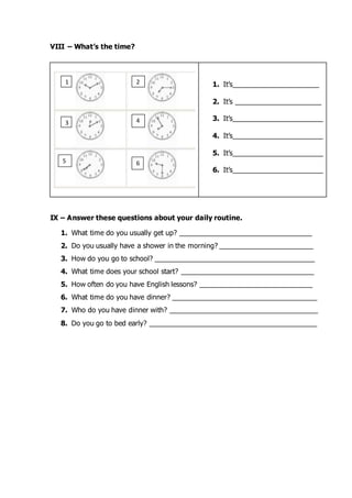 VIII – What’s the time?
IX – Answer these questions about your daily routine.
1. What time do you usually get up? __________________________________
2. Do you usually have a shower in the morning? ________________________
3. How do you go to school? _________________________________________
4. What time does your school start? __________________________________
5. How often do you have English lessons? _____________________________
6. What time do you have dinner? _____________________________________
7. Who do you have dinner with? ______________________________________
8. Do you go to bed early? ___________________________________________
1. It’s______________________
2. It’s ______________________
3. It’s_______________________
4. It’s_______________________
5. It’s_______________________
6. It’s_______________________
1 2
3 4
5 6
 