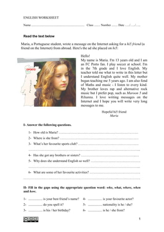 ENGLISH WORKSHEET

 Name ...................................................................... Class ........ Number ........ Date …../…../…..


 Read the text below

Maria, a Portuguese student, wrote a message on the Internet asking for a hi5 friend (a
friend on the Internet) from abroad. Here's the ad she placed on hi5:

                                                             Hello!
                                                             My name is Maria. I'm 13 years old and I am
                                                             an FC Porto fan. I play soccer at school. I'm
                                                             in the 7th grade and I love English. My
                                                             teacher told me what to write in this letter but
                                                             I understand English quite well. My mother
                                                             began teaching me 5 years ago. I am also fond
                                                             of Maths and music - I listen to every kind.
                                                             My brother loves rap and alternative rock
                                                             music but I prefer pop, such as Maroon 5 and
                                                             Rihanna. I love writing messages on the
                                                             Internet and I hope you will write very long
                                                             messages to me.
                                                                                   Hopeful hi5 friend
                                                                                        Maria

 I- Answer the following questions.

      1- How old is Maria? ………………………………………………………………
      2- Where is she from? ………………………………………………………..….…
      3- What’s her favourite sports club? …………………………………………….…
      ………………………………………………………………………………………...
      4- Has she got any brothers or sisters? …………………………………………..…
      5- Why does she understand English so well? ………………………………………
      ………………………………………………………………………………………...
      6- What are some of her favourite activities? ……………………………………….
 …………………………………………………………………………………………….

 II- Fill in the gaps using the appropriate question word: who, what, where, when
 and how.

 1- ................. is your best friend’s name?              4- ................. is your favourite actor?
 2- ................. do you spell it?                         5- ................. nationality is he / she?
 3- ................. is his / her birthday?                   6- ................. is he / she from?

                                                                                                                          1
 