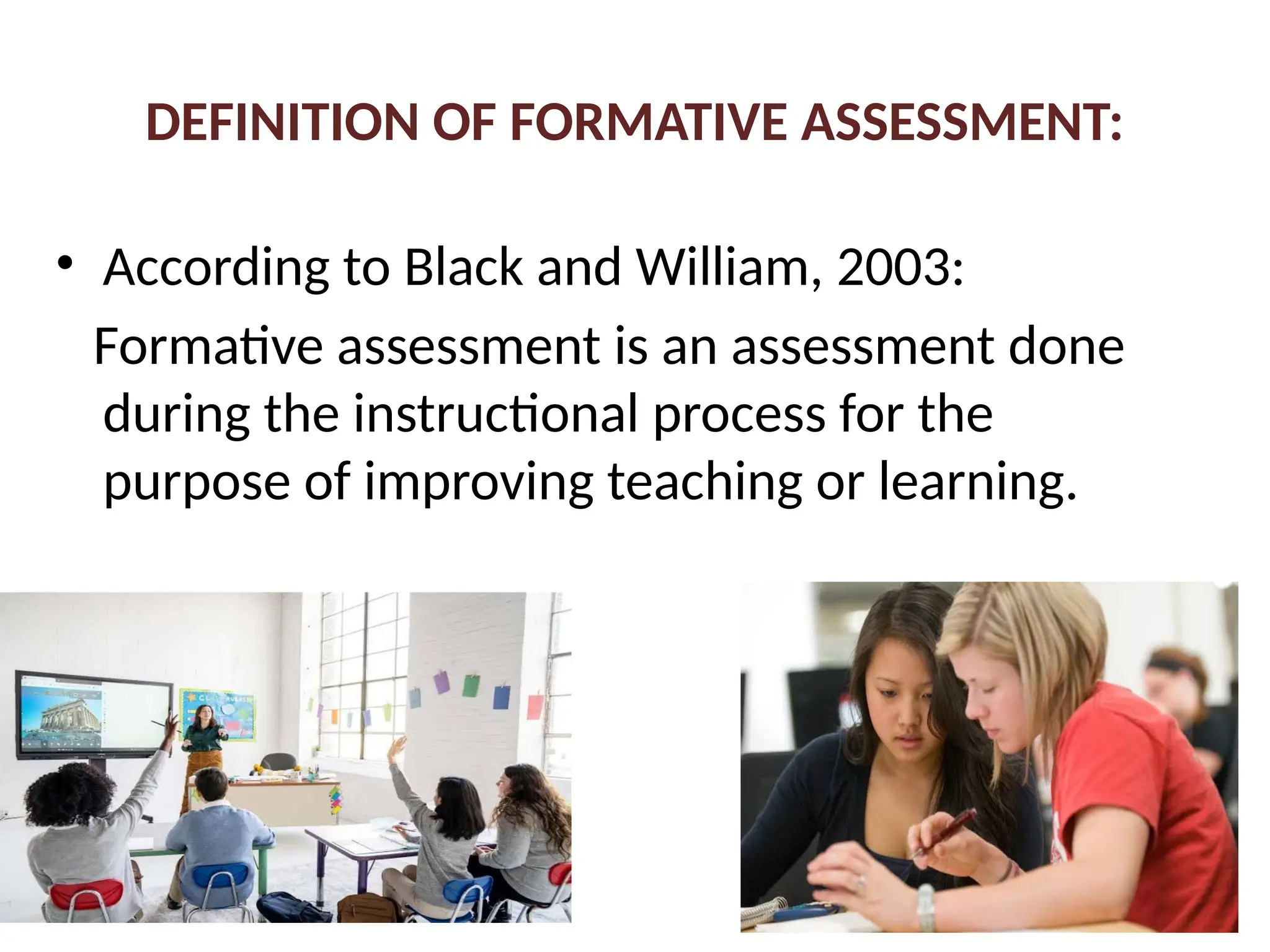DEFINITION OF FORMATIVE ASSESSMENT:
• According to Black and William, 2003:
Formative assessment is an assessment done
during the instructional process for the
purpose of improving teaching or learning.
 