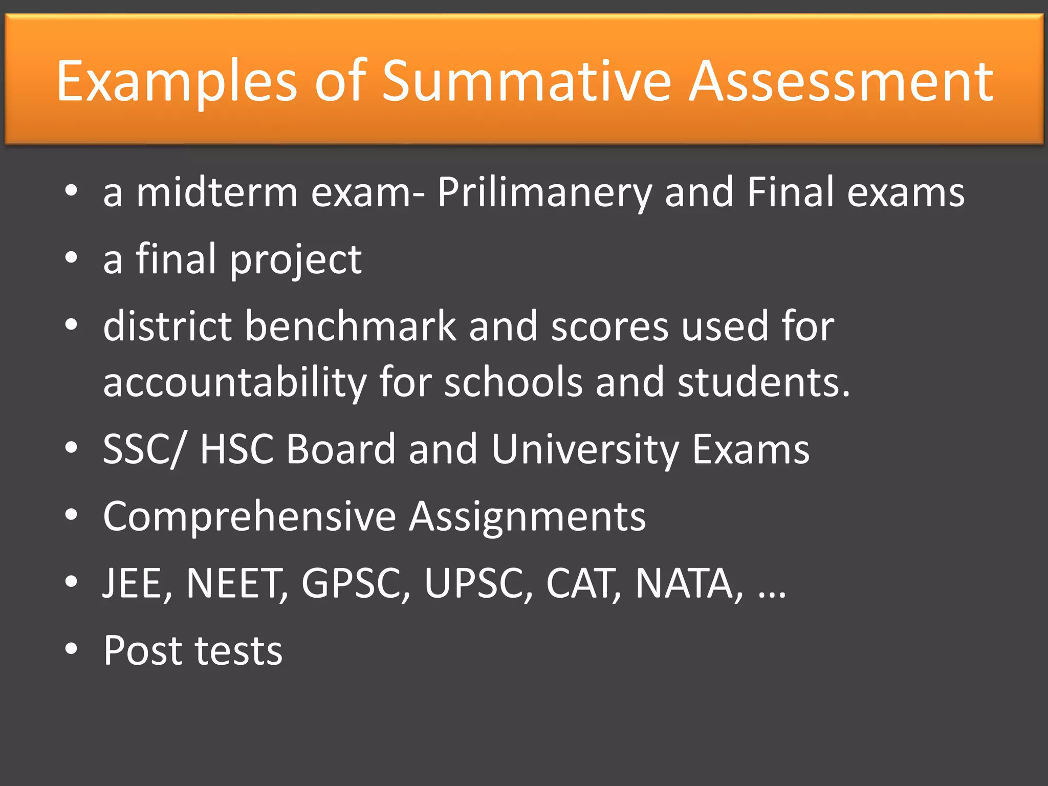 Examples of Summative Assessment
• a midterm exam- Prilimanery and Final exams
• a final project
• district benchmark and scores used for
accountability for schools and students.
• SSC/ HSC Board and University Exams
• Comprehensive Assignments
• JEE, NEET, GPSC, UPSC, CAT, NATA, …
• Post tests
 