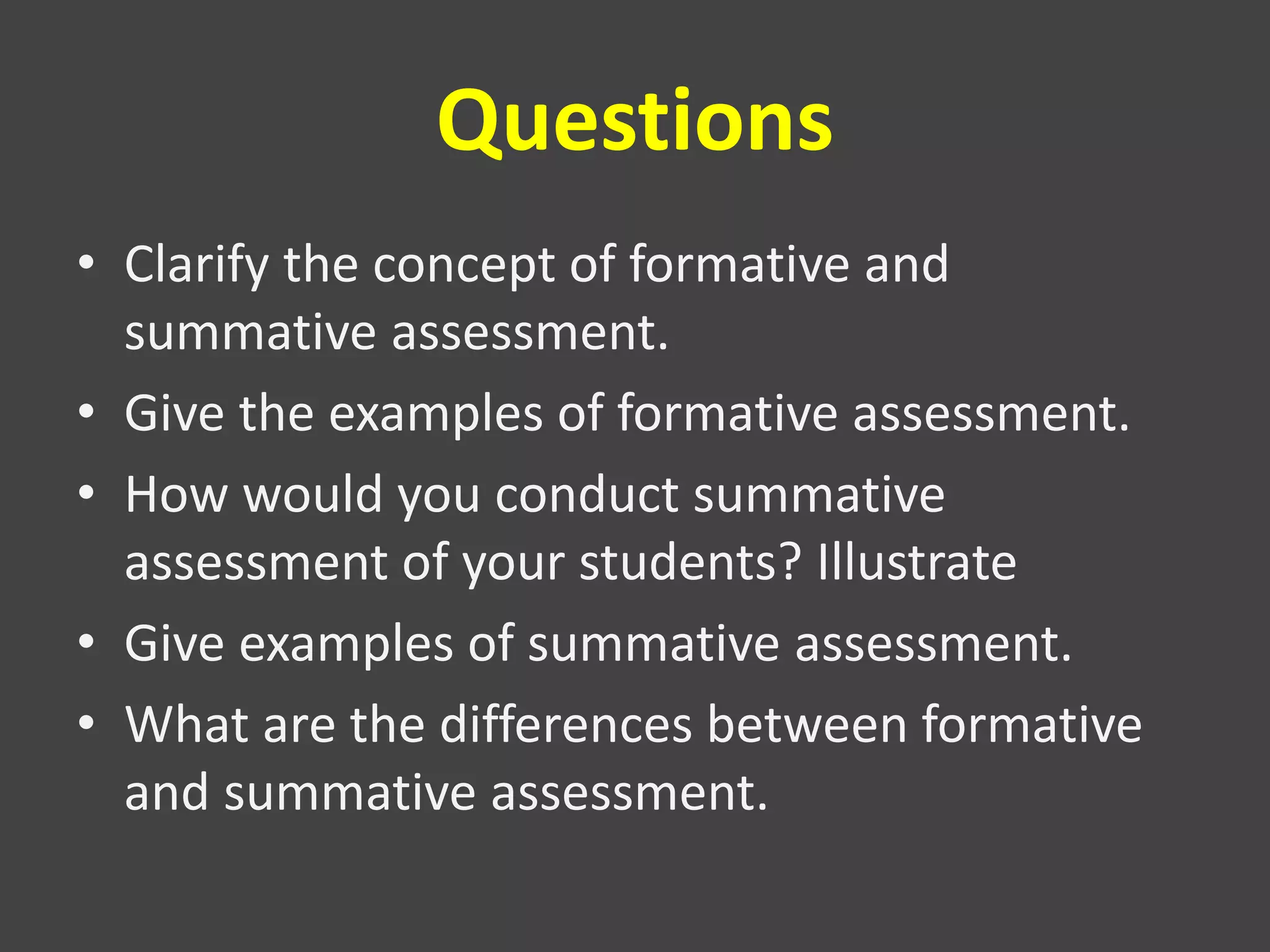 Questions
• Clarify the concept of formative and
summative assessment.
• Give the examples of formative assessment.
• How would you conduct summative
assessment of your students? Illustrate
• Give examples of summative assessment.
• What are the differences between formative
and summative assessment.
 