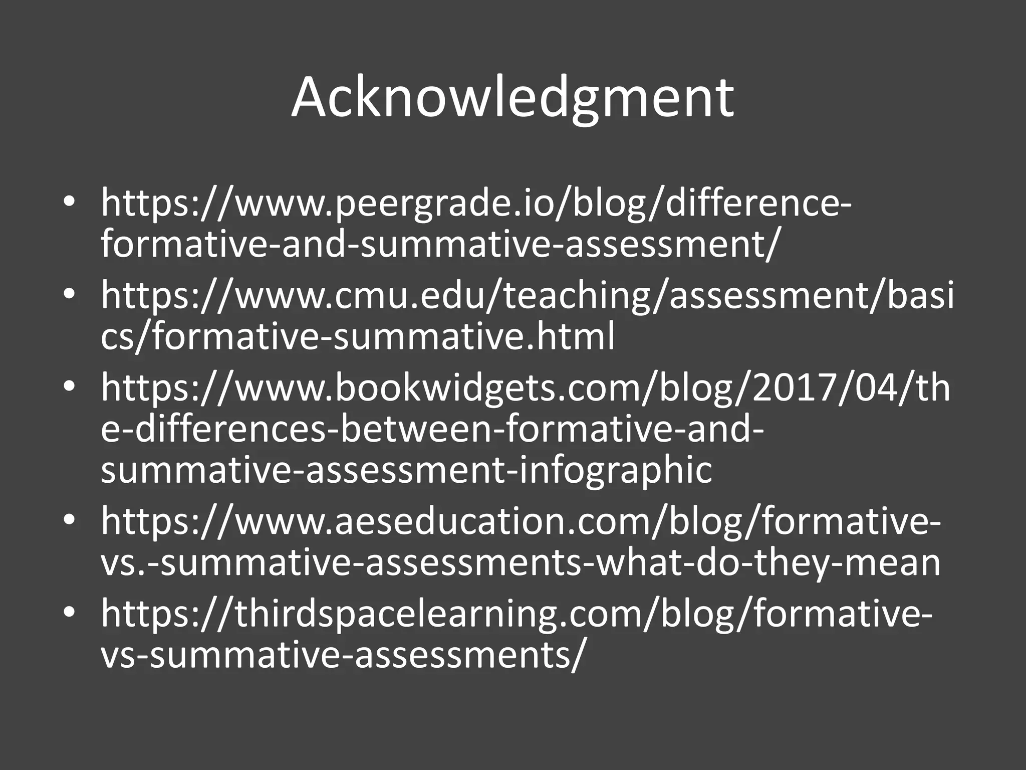 Acknowledgment
• https://www.peergrade.io/blog/difference-
formative-and-summative-assessment/
• https://www.cmu.edu/teaching/assessment/basi
cs/formative-summative.html
• https://www.bookwidgets.com/blog/2017/04/th
e-differences-between-formative-and-
summative-assessment-infographic
• https://www.aeseducation.com/blog/formative-
vs.-summative-assessments-what-do-they-mean
• https://thirdspacelearning.com/blog/formative-
vs-summative-assessments/
 