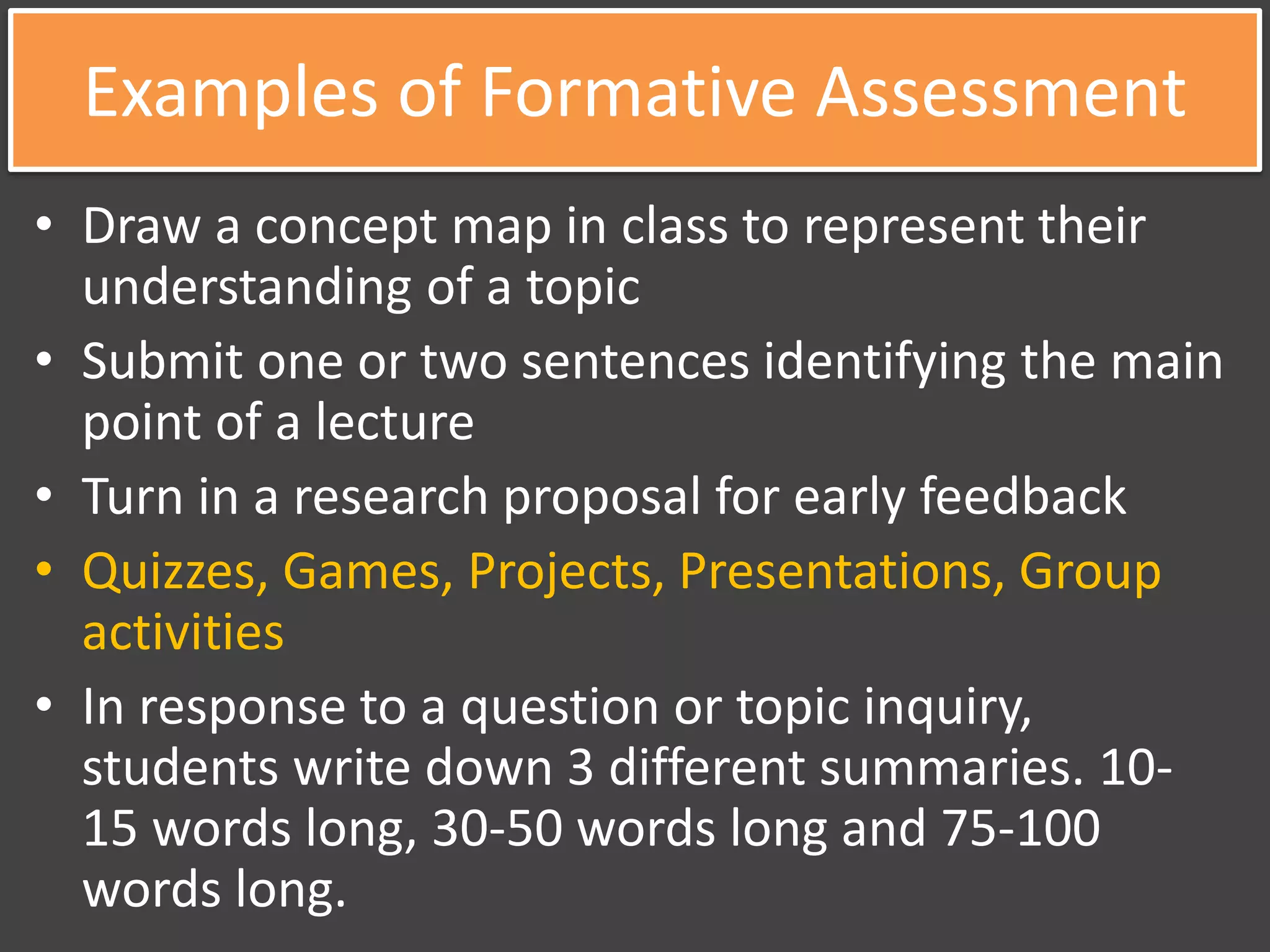 Examples of Formative Assessment
• Draw a concept map in class to represent their
understanding of a topic
• Submit one or two sentences identifying the main
point of a lecture
• Turn in a research proposal for early feedback
• Quizzes, Games, Projects, Presentations, Group
activities
• In response to a question or topic inquiry,
students write down 3 different summaries. 10-
15 words long, 30-50 words long and 75-100
words long.
 