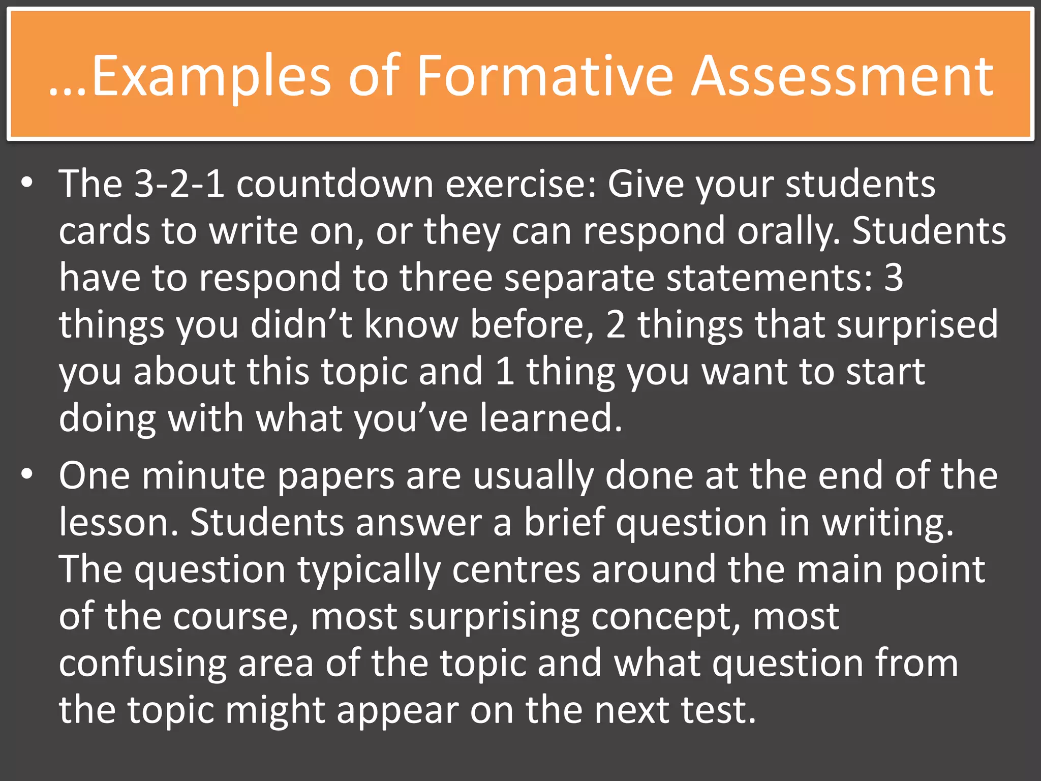 …Examples of Formative Assessment
• The 3-2-1 countdown exercise: Give your students
cards to write on, or they can respond orally. Students
have to respond to three separate statements: 3
things you didn’t know before, 2 things that surprised
you about this topic and 1 thing you want to start
doing with what you’ve learned.
• One minute papers are usually done at the end of the
lesson. Students answer a brief question in writing.
The question typically centres around the main point
of the course, most surprising concept, most
confusing area of the topic and what question from
the topic might appear on the next test.
 