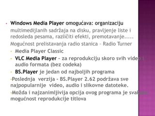 • Windows Media Player omogućava: organizaciju
multimedijlanih sadržaja na disku, pravljenje liste i
redosleda pesama, različiti efekti, premotavanje.....
Mogućnost prelistavanja radio stanica – Radio Turner
• Media Player Classic
• VLC Media Player – za reprodukciju skoro svih video i
audio formata (bez codeka)
• BS.Player je jedan od najboljih programa
•Poslednja verzija – BS.Player 2.62 podržava sve
najpopularnije video, audio i slikovne datoteke.
•Možda i najzanimljivija opcija ovog programa je svakako
mogućnost reprodukcije titlova
 