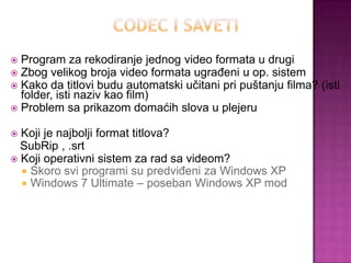  Program za rekodiranje jednog video formata u drugi
 Zbog velikog broja video formata ugrađeni u op. sistem
 Kako da titlovi budu automatski učitani pri puštanju filma? (isti
folder, isti naziv kao film)
 Problem sa prikazom domaćih slova u plejeru
 Koji je najbolji format titlova?
SubRip , .srt
 Koji operativni sistem za rad sa videom?
 Skoro svi programi su predviđeni za Windows XP
 Windows 7 Ultimate – poseban Windows XP mod
 