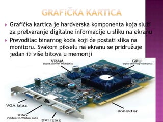 Grafička kartica je hardverska komponenta koja služi
za pretvaranje digitalne informacije u sliku na ekranu
 Prevodilac binarnog koda koji će postati slika na
monitoru. Svakom pikselu na ekranu se pridružuje
jedan ili više bitova u memoriji
 