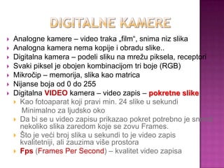  Analogne kamere – video traka „film“, snima niz slika
 Analogna kamera nema kopije i obradu slike..
 Digitalna kamera – podeli sliku na mrežu piksela, receptori
 Svaki piksel je obojen kombinacijom tri boje (RGB)
 Mikročip – memorija, slika kao matrica
 Nijanse boja od 0 do 255
 Digitalna VIDEO kamera – video zapis – pokretne slike
 Kao fotoaparat koji pravi min. 24 slike u sekundi
Minimalno za ljudsko oko
 Da bi se u video zapisu prikazao pokret potrebno je snimiti
nekoliko slika zaredom koje se zovu Frames.
 Što je veći broj slika u sekundi to je video zapis
kvalitetniji, ali zauzima više prostora
 Fps (Frames Per Second) – kvalitet video zapisa
 