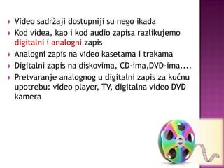  Video sadržaji dostupniji su nego ikada
 Kod videa, kao i kod audio zapisa razlikujemo
digitalni i analogni zapis
 Analogni zapis na video kasetama i trakama
 Digitalni zapis na diskovima, CD-ima,DVD-ima....
 Pretvaranje analognog u digitalni zapis za kućnu
upotrebu: video player, TV, digitalna video DVD
kamera
 
