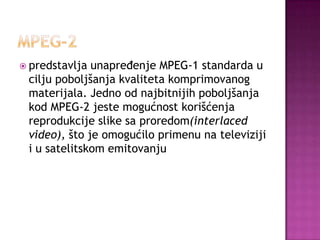  predstavlja unapređenje MPEG-1 standarda u
cilju poboljšanja kvaliteta komprimovanog
materijala. Jedno od najbitnijih poboljšanja
kod MPEG-2 jeste mogućnost korišćenja
reprodukcije slike sa proredom(interlaced
video), što je omogućilo primenu na televiziji
i u satelitskom emitovanju
 
