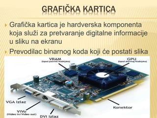 GRAFIČKA KARTICA
 Grafička kartica je hardverska komponenta
koja služi za pretvaranje digitalne informacije
u sliku na ekranu
 Prevodilac binarnog koda koji će postati slika
na monitoru. Svakom pikselu na ekranu se
pridružuje jedan ili više bitova u memoriji
 