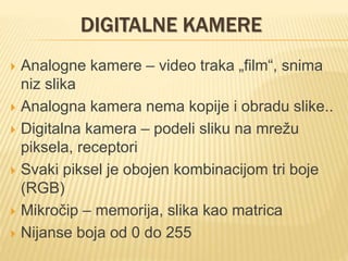 DIGITALNE KAMERE
 Analogne kamere – video traka „film“, snima
niz slika
 Analogna kamera nema kopije i obradu slike..
 Digitalna kamera – podeli sliku na mrežu
piksela, receptori
 Svaki piksel je obojen kombinacijom tri boje
(RGB)
 Mikročip – memorija, slika kao matrica
 Nijanse boja od 0 do 255
 