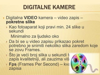 DIGITALNE KAMERE
 Digitalna VIDEO kamera – video zapis –
pokretne slike
 Kao fotoaparat koji pravi min. 24 slike u
sekundi
Minimalno za ljudsko oko
 Da bi se u video zapisu prikazao pokret
potrebno je snimiti nekoliko slika zaredom koje
se zovu Frames.
 Što je veći broj slika u sekundi to je video
zapis kvalitetniji, ali zauzima više prostora
 Fps (Frames Per Second) – kvalitet video
zapisa
 
