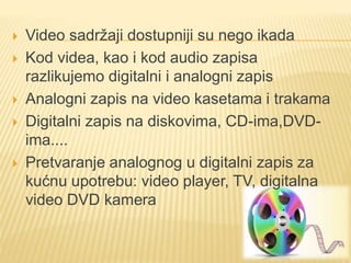  Video sadržaji dostupniji su nego ikada
 Kod videa, kao i kod audio zapisa
razlikujemo digitalni i analogni zapis
 Analogni zapis na video kasetama i trakama
 Digitalni zapis na diskovima, CD-ima,DVD-
ima....
 Pretvaranje analognog u digitalni zapis za
kućnu upotrebu: video player, TV, digitalna
video DVD kamera
 