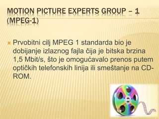 MOTION PICTURE EXPERTS GROUP – 1
(MPEG-1)
 Prvobitni cilj MPEG 1 standarda bio je
dobijanje izlaznog fajla čija je bitska brzina
1,5 Mbit/s, što je omogućavalo prenos putem
optičkih telefonskih linija ili smeštanje na CD-
ROM.
 