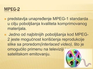 MPEG-2
 predstavlja unapređenje MPEG-1 standarda
u cilju poboljšanja kvaliteta komprimovanog
materijala.
 Jedno od najbitnijih poboljšanja kod MPEG-
2 jeste mogućnost korišćenja reprodukcije
slike sa proredom(interlaced video), što je
omogućilo primenu na televiziji i u
satelitskom emitovanju.
 