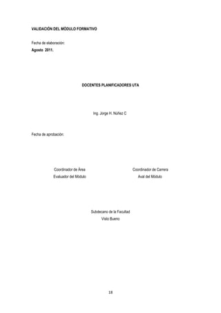 VALIDACIÓN DEL MÓDULO FORMATIVO


Fecha de elaboración:
Agosto 2011.




                                DOCENTES PLANIFICADORES UTA




                                       Ing. Jorge H. Núñez C




Fecha de aprobación:




               Coordinador de Área                               Coordinador de Carrera
               Evaluador del Módulo                                 Aval del Módulo




                                      Subdecano de la Facultad
                                            Visto Bueno




                                                18
 