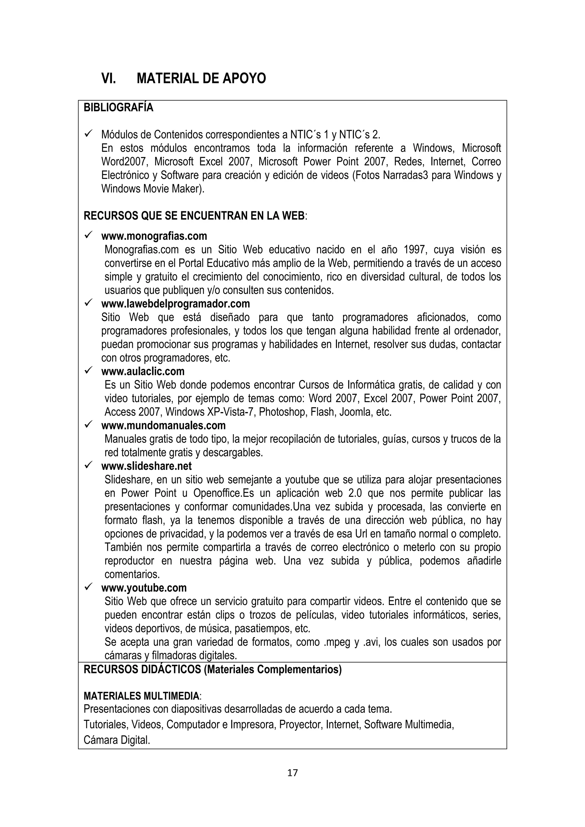 VI.     MATERIAL DE APOYO
BIBLIOGRAFÍA

 Módulos de Contenidos correspondientes a NTIC´s 1 y NTIC´s 2.
  En estos módulos encontramos toda la información referente a Windows, Microsoft
  Word2007, Microsoft Excel 2007, Microsoft Power Point 2007, Redes, Internet, Correo
  Electrónico y Software para creación y edición de videos (Fotos Narradas3 para Windows y
  Windows Movie Maker).

RECURSOS QUE SE ENCUENTRAN EN LA WEB:
 www.monografias.com
    Monografias.com es un Sitio Web educativo nacido en el año 1997, cuya visión es
    convertirse en el Portal Educativo más amplio de la Web, permitiendo a través de un acceso
    simple y gratuito el crecimiento del conocimiento, rico en diversidad cultural, de todos los
    usuarios que publiquen y/o consulten sus contenidos.
 www.lawebdelprogramador.com
   Sitio Web que está diseñado para que tanto programadores aficionados, como
   programadores profesionales, y todos los que tengan alguna habilidad frente al ordenador,
   puedan promocionar sus programas y habilidades en Internet, resolver sus dudas, contactar
   con otros programadores, etc.
 www.aulaclic.com
    Es un Sitio Web donde podemos encontrar Cursos de Informática gratis, de calidad y con
    video tutoriales, por ejemplo de temas como: Word 2007, Excel 2007, Power Point 2007,
    Access 2007, Windows XP-Vista-7, Photoshop, Flash, Joomla, etc.
 www.mundomanuales.com
    Manuales gratis de todo tipo, la mejor recopilación de tutoriales, guías, cursos y trucos de la
    red totalmente gratis y descargables.
 www.slideshare.net
    Slideshare, en un sitio web semejante a youtube que se utiliza para alojar presentaciones
    en Power Point u Openoffice.Es un aplicación web 2.0 que nos permite publicar las
    presentaciones y conformar comunidades.Una vez subida y procesada, las convierte en
    formato flash, ya la tenemos disponible a través de una dirección web pública, no hay
    opciones de privacidad, y la podemos ver a través de esa Url en tamaño normal o completo.
    También nos permite compartirla a través de correo electrónico o meterlo con su propio
    reproductor en nuestra página web. Una vez subida y pública, podemos añadirle
    comentarios.
 www.youtube.com
    Sitio Web que ofrece un servicio gratuito para compartir videos. Entre el contenido que se
    pueden encontrar están clips o trozos de películas, video tutoriales informáticos, series,
    videos deportivos, de música, pasatiempos, etc.
    Se acepta una gran variedad de formatos, como .mpeg y .avi, los cuales son usados por
    cámaras y filmadoras digitales.
RECURSOS DIDÁCTICOS (Materiales Complementarios)

MATERIALES MULTIMEDIA:
Presentaciones con diapositivas desarrolladas de acuerdo a cada tema.
Tutoriales, Videos, Computador e Impresora, Proyector, Internet, Software Multimedia,
Cámara Digital.

                                                17
 
