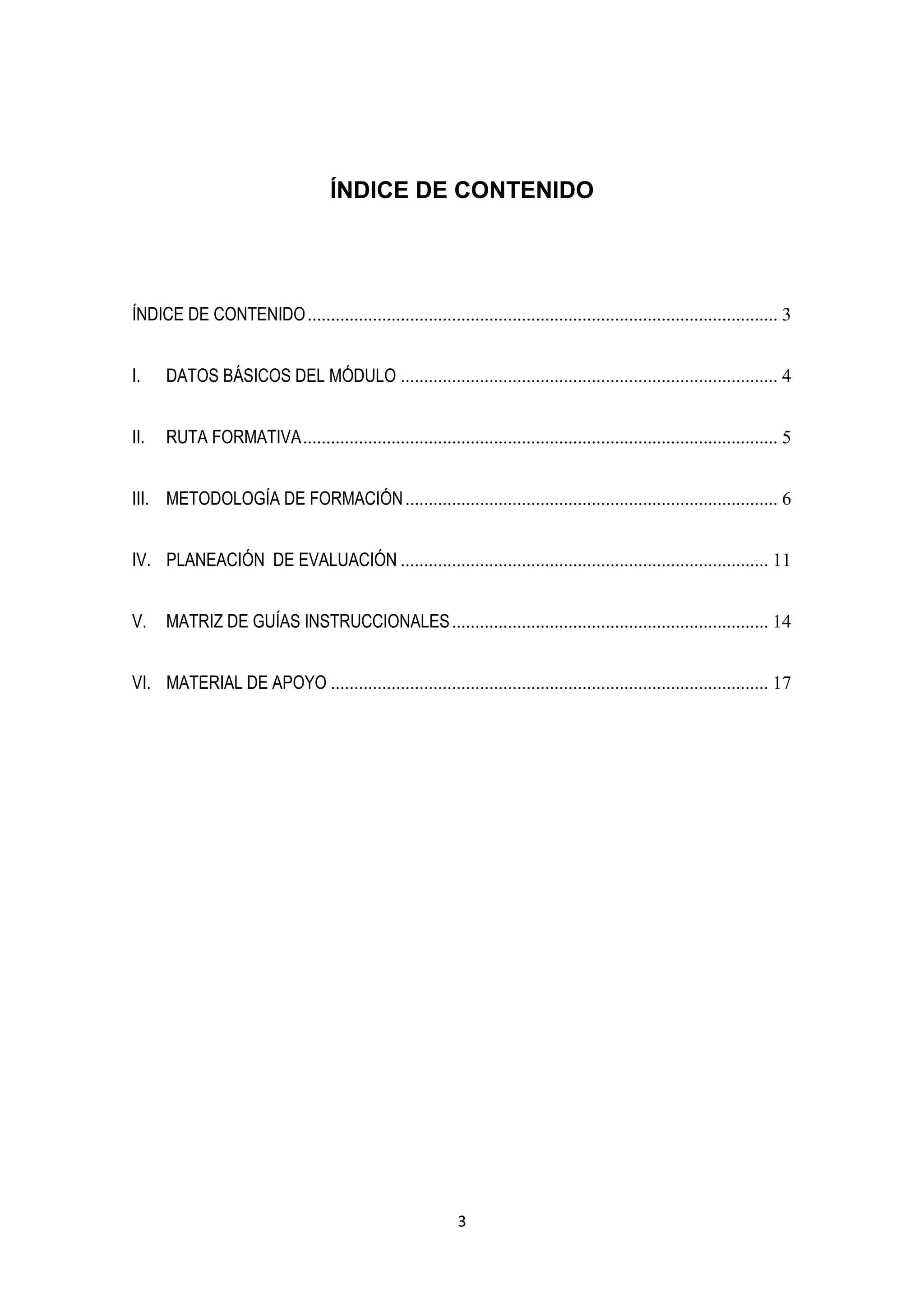 ÍNDICE DE CONTENIDO




ÍNDICE DE CONTENIDO ..................................................................................................... 3


I.    DATOS BÁSICOS DEL MÓDULO ................................................................................. 4


II.   RUTA FORMATIVA ...................................................................................................... 5


III. METODOLOGÍA DE FORMACIÓN ................................................................................ 6


IV. PLANEACIÓN DE EVALUACIÓN ............................................................................... 11


V.    MATRIZ DE GUÍAS INSTRUCCIONALES .................................................................... 14


VI. MATERIAL DE APOYO .............................................................................................. 17




                                                             3
 