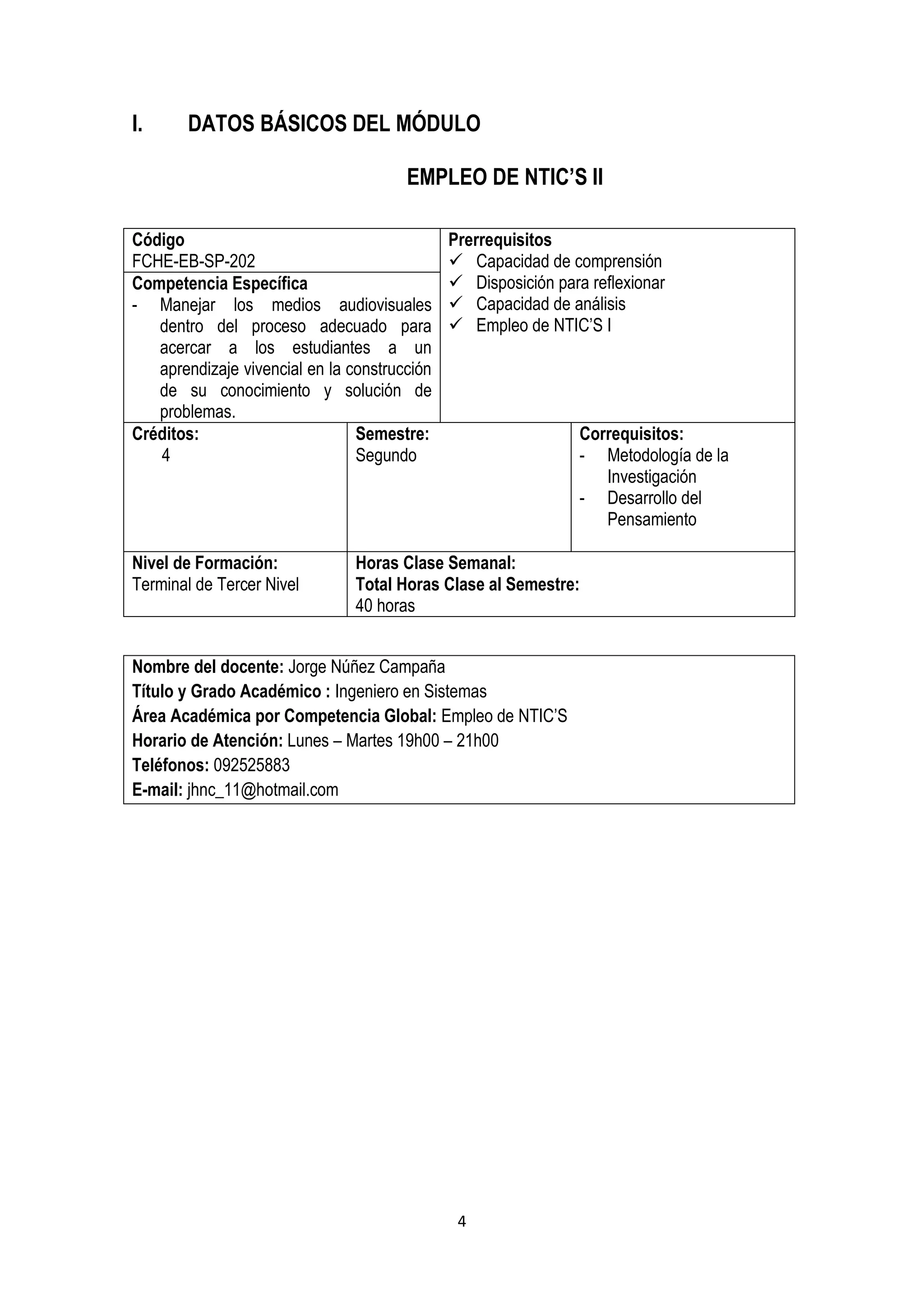 I.      DATOS BÁSICOS DEL MÓDULO

                                       EMPLEO DE NTIC’S II

Código                                        Prerrequisitos
FCHE-EB-SP-202                                 Capacidad de comprensión
Competencia Específica                         Disposición para reflexionar
- Manejar los medios audiovisuales             Capacidad de análisis
   dentro del proceso adecuado para            Empleo de NTIC’S I
   acercar a los estudiantes a un
   aprendizaje vivencial en la construcción
   de su conocimiento y solución de
   problemas.
Créditos:                       Semestre:                       Correquisitos:
   4                            Segundo                         - Metodología de la
                                                                   Investigación
                                                                - Desarrollo del
                                                                   Pensamiento

Nivel de Formación:             Horas Clase Semanal:
Terminal de Tercer Nivel        Total Horas Clase al Semestre:
                                40 horas


Nombre del docente: Jorge Núñez Campaña
Título y Grado Académico : Ingeniero en Sistemas
Área Académica por Competencia Global: Empleo de NTIC’S
Horario de Atención: Lunes – Martes 19h00 – 21h00
Teléfonos: 092525883
E-mail: jhnc_11@hotmail.com




                                               4
 