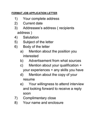FORMAT JOB APPLICATION LETTER

 1)   Your complete address
 2)   Current date
 3)   Addressee’s address ( recipients
   address )
 4)   Salutation
 5)   Subject of the letter
 6)   Body of the letter
    a)    Mention about the position you
      interested
    b)    Advertisement from what sources
    c)    Mention about your qualification +
      your experiences + any skills you have
    d)    Mention about the copy of your
      resume
    e)    Your willingness to attend interview
      and looking forward to receive a reply
      soon
 7)   Complimentary close
 8)   Your name and enclosure
 