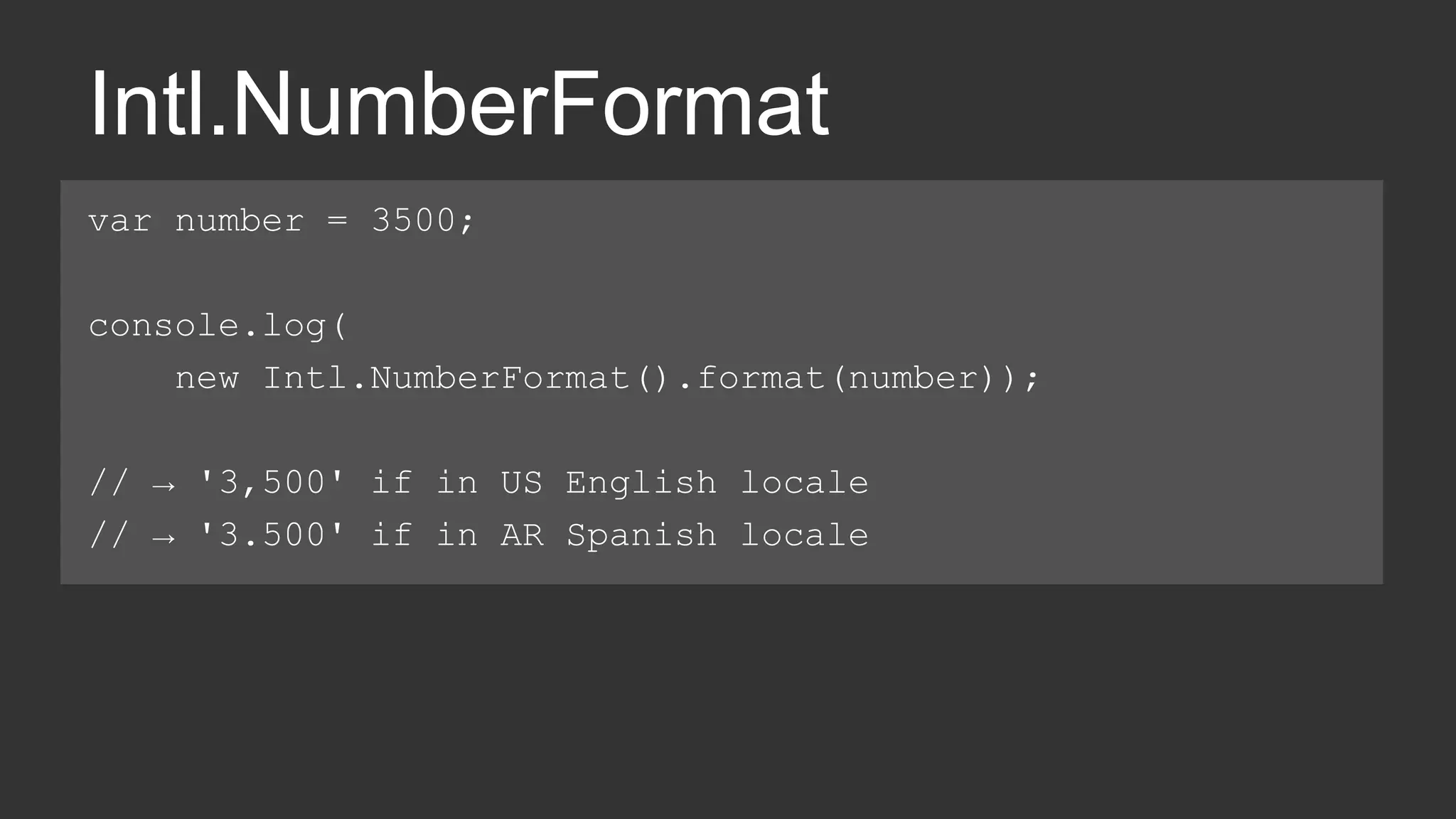 Intl.NumberFormat 
var number = 3500; 
console.log( 
new Intl.NumberFormat().format(number)); 
// → '3,500' if in US English locale 
// → '3.500' if in AR Spanish locale 
 