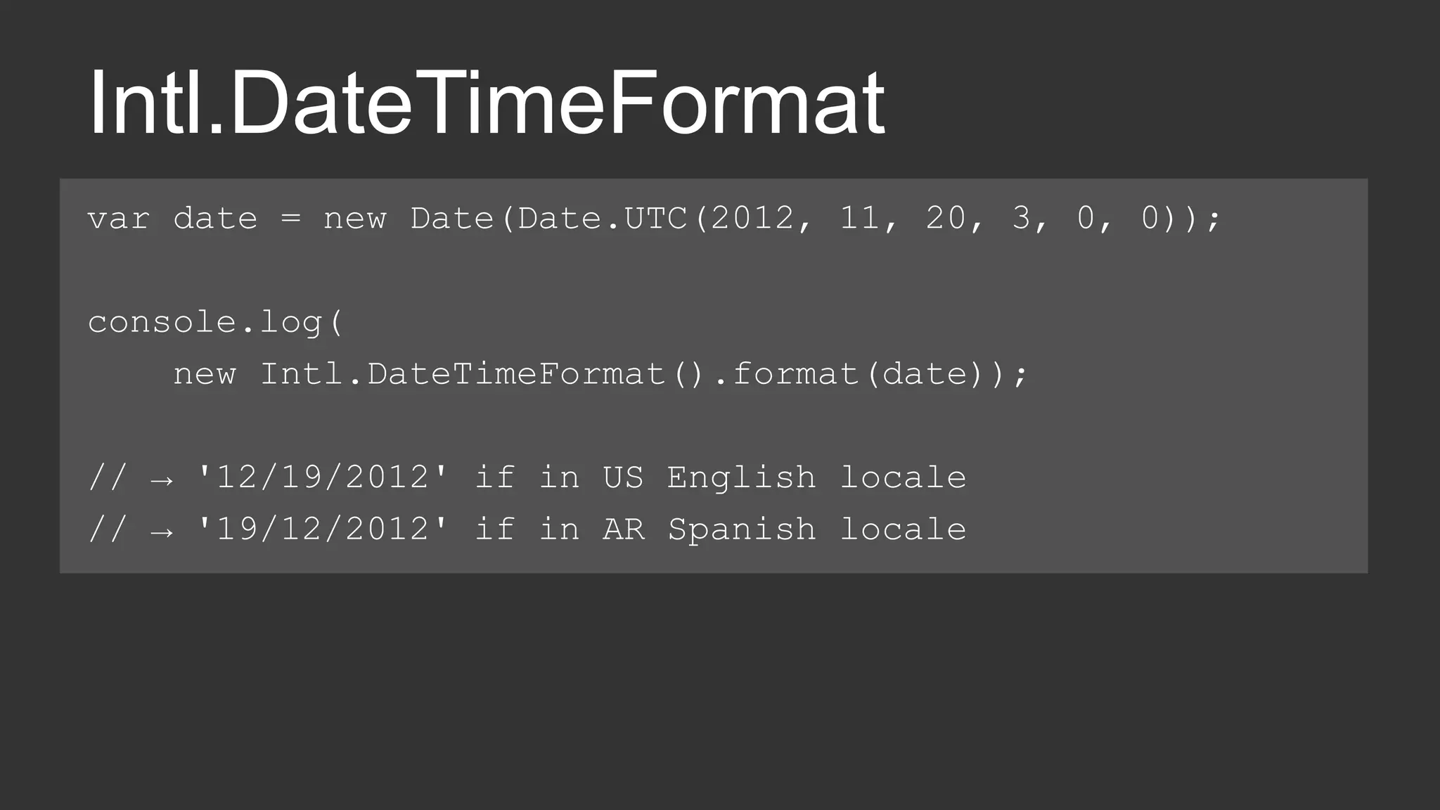 Intl.DateTimeFormat 
var date = new Date(Date.UTC(2012, 11, 20, 3, 0, 0)); 
console.log( 
new Intl.DateTimeFormat().format(date)); 
// → '12/19/2012' if in US English locale 
// → '19/12/2012' if in AR Spanish locale 
 