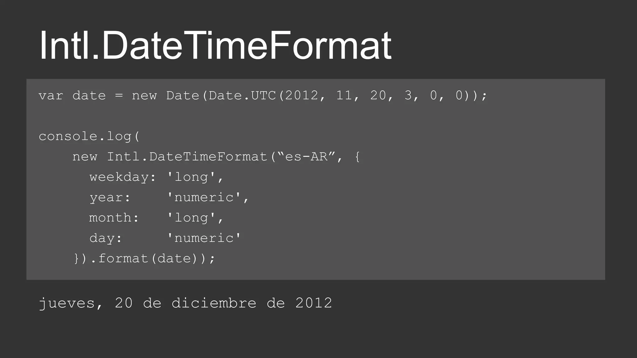 Intl.DateTimeFormat 
var date = new Date(Date.UTC(2012, 11, 20, 3, 0, 0)); 
console.log( 
new Intl.DateTimeFormat(“es-AR”, { 
weekday: 'long', 
year: 'numeric', 
month: 'long', 
day: 'numeric' 
}).format(date)); 
jueves, 20 de diciembre de 2012 
 