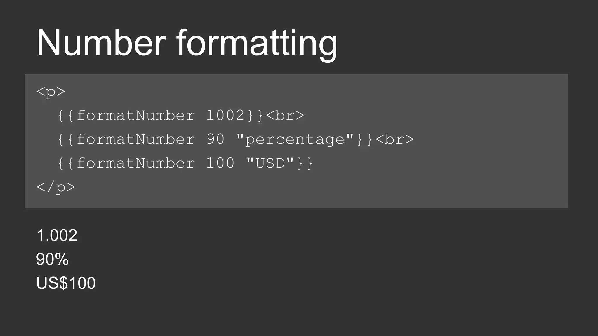 Number formatting 
<p> 
{{formatNumber 1002}}<br> 
{{formatNumber 90 "percentage"}}<br> 
{{formatNumber 100 "USD"}} 
</p> 
1.002 
90% 
US$100 
 