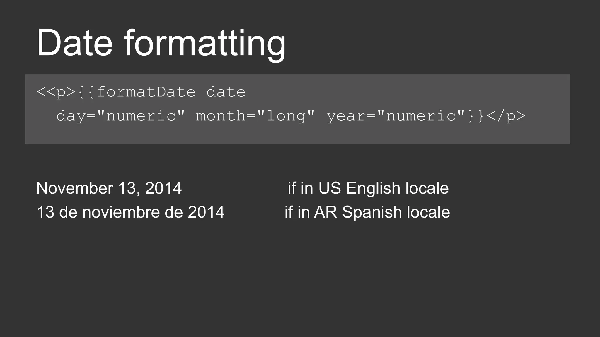 Date formatting 
<<p>{{formatDate date 
day="numeric" month="long" year="numeric"}}</p> 
November 13, 2014 if in US English locale 
13 de noviembre de 2014 if in AR Spanish locale 
 