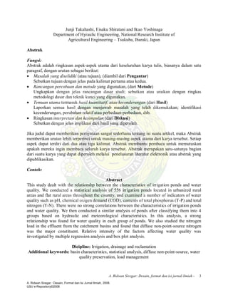 A. Ridwan Siregar: Desain, format dan isi jurnal ilmiah - 3
Junji Takahashi, Eisaku Shiratani and Ikuo Yoshinaga
Department of Hyraulic Engineering, National Research Institute of
Agricultural Engineering – Tsukuba, Ibaraki, Japan
Abstrak
Fungsi:
Abstrak adalah ringkasan aspek-aspek utama dari keseluruhan karya tulis, biasanya dalam satu
paragraf, dengan urutan sebagai berikut:
· Masalah yang diselidiki (atau tujuan), (diambil dari Pengantar)
Sebutkan tujuan dengan jelas pada kalimat pertama atau kedua.
· Rancangan percobaan dan metode yang digunakan, (dari Metode)
Ungkapkan dengan jelas rancangan dasar studi; sebutkan atau uraikan dengan ringkas
metodologi dasar dan teknik kunci yang digunakan.
· Temuan utama termasuk hasil kuantitatif, atau kecenderungan (dari Hasil)
Laporkan semua hasil dengan menjawab masalah yang telah dikemukakan; identifikasi
kecenderungan, perubahan relatif atau perbedaan-perbedaan, dsb.
· Ringkasan interpretasi dan kesimpulan (dari Diskusi)
Sebutkan dengan jelas implikasi dari hasil yang diperoleh.
Jika judul dapat memberikan pernyataan sangat sederhana tentang isi suatu artikel, maka Abstrak
memberikan uraian lebih terperinci untuk masing-masing aspek utama dari karya tersebut. Setiap
aspek dapat terdiri dari dua atau tiga kalimat. Abstrak membantu pembaca untuk memutuskan
apakah mereka ingin membaca seluruh karya tersebut. Abstrak merupakan satu-satunya bagian
dari suatu karya yang dapat diperoleh melalui penelusuran literatur elektronik atau abstrak yang
dipublikasikan.
Contoh:
Abstract
This study dealt with the relationshp between the characteristics of irrigation ponds and water
quality. We conducted a statistical analysis of 556 irrigation ponds located in urbanized rural
areas and flat rural areas throughout the country, and examined a number of indicators of water
quality such as pH, chemical oxigen demand (COD), contents of total phosphorus (T-P) and total
nitrogen (T-N). There were no strong correlations between the characteristics of irrigation ponds
and water quality. We then conducted a similar analysis of ponds after classifying them into 4
groups based on hydraulic and meteorological characteristics. In this analysis, a strong
relationship was found for water quality in each group of ponds. We also studied the nitrogen
load in the effluent from the catchment basins and found that diffuse non-point-source nitrogen
was the major constituent. Relative intensity of the factors affecting water quality was
investigated by multiple regression analysis and box plot analysis.
Dicipline: Irrigation, drainage and reclamation
Additional keywords: basin characteristics, statistical analysis, diffuse non-point-source, water
quality preservation, load management
A. Ridwan Siregar : Desain, Format dan Isi Jurnal Ilmiah, 2008.
USU e-Repository©2008
 