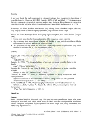A. Ridwan Siregar: Desain, format dan isi jurnal ilmiah - 6
Contoh:
It has been found that male mice react to estrogen treatment by a reduction in phase three of
courtship behavior (Gumwad 1952:209; Bugjuice 1970). Click and Clack (1974) demonstrated
that mice treatment with synthetic estrogen analogs react similarly. The reduction on phase three
courtship behavior might be linked to nutritional status (Anon 1996; Bruhahauser et al 1973).
Selanjutnya, di dalam Rujukan atau literatur yang dikutip, harus diberikan kutipan (citations)
yang lengkap untuk setiap artikel yang dipublikasi yang dikutip di dalam karya.
Berikut ini adalah beberapa aturan dasar yang dapat diterapkan pada semua format (Siregar,
1999).
· Semua entri harus didaftar berdasarkan nama-akhir pengarang secara alpabetis
· Jika pengarang yang sama dikutip beberapa kali dari karya yang berbeda, entri harus didaftar
dalam urutan kronologis berdasarkan tahun publikasi
· Jika pengarang dikutip untuk dua atau lebih karya yang dipublikasi pada tahun yang sama,
tambahkan huruf kecil a, b, c, dst.setelah tahun terbit.
Contoh:
Bugjuice, B. 1970a. “Physiological effects of estrogen on mouse courtship behavior”. J
Physiol
40(2):140-145.
Bugjuice B. 1970b. “Physiological effects of estrogen on mouse courtship behavior in
female
mice”. J Physiol 40(8):1240-47.
Bugjuice, B., Cratchet, R., and Timm, T. 1990. “The role of estrogen in mouse courtship
behavior
changes as mice age”. J Physiol 62(6):1130-42.
Gumwad, B. 1999. “A study of hormonal regulation of body temperature and
concequences for
reproductive success in the common house mouse”. <http://www.csu.edu/-gumwad
/hormones/onlinepubs.html> (5 Dec. 1999).
Kuret, J and Murad, F. 1990. “Adenohypophyseal hormones and related substances”. In:
Gilman, A., Rall, T., Nies, A., Taylor, P., editors. The pharmacological basis of
therapeutics.
8th
ed. New York: Pergamon. p. 1334-60.
Lampiran
Fungsi:
Suatu Lampiran berisikan informasi yang tidak penting untuk pemahaman karya tulis, tetapi
menyajikan informasi lebih lanjut untuk mengklarifikasi suatu butir dengan tidak membebani
tulisan. Lampiran merupakan bagian opsional dari suatu karya, dan jarang ditemukan pada
artikel yang dipublikasikan.
A. Ridwan Siregar : Desain, Format dan Isi Jurnal Ilmiah, 2008.
USU e-Repository©2008
 