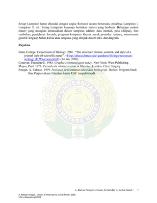 A. Ridwan Siregar: Desain, format dan isi jurnal ilmiah - 7
Setiap Lampiran harus ditandai dengan angka Romawi secara berurutan, misalnya Lampiran I,
Lampiran II, dst. Setiap Lampiran biasanya berisikan materi yang berbeda. Beberapa contoh
materi yang mungkin dimasukkan dalam lampiran adalah: data mentah, peta (dilipat), foto
tambahan, penjelasan formula, program komputer khusus untuk prosedur tertentu, nama-nama
generik lengkap bahan kimia atau senyawa yang dirujuk dalam teks, dan diagram.
Rujukan
Bates College. Department of Biology. 2001. “The structure, format, content, and style of a
journal style of scientific paper”. <Http://abacus.bates.edu/-ganderso/biology/resources/
writing/ HTWsections.html> (14 Jan. 2002).
Conover, Theodore E. 1985. Graphic communication today. New Yrok: West Publishing.
Mayes, Paul. 1978. Periodicals administration in libraries. London: Clive Bingley.
Siregar, A. Ridwan. 1999. Pedoman pencantuman sitasi dan bibliografi. Medan: Program Studi
Ilmu Perpustakaan Fakultas Sastra USU (unpublished).
A. Ridwan Siregar : Desain, Format dan Isi Jurnal Ilmiah, 2008.
USU e-Repository©2008
 