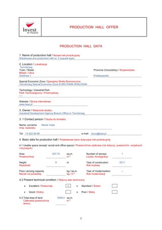 1
PRODUCTION HALL OFFER
PRODUCTION HALL DATA
1. Name of production hall / Nazwa hali produkcyjnej
Warehouse and production hall no. 3 (square type)
2. Location / Lokalizacja
Tarnobrzeg
Town / Street
Miasto / Ulica
Province (Voivodship) / Województwo
Strefowa 1 Podkarpackie
Special Economic Zone / Specjalna Strefa Ekonomiczna
Tarnobrzeg Special Economic Zone EURO-PARK WISŁOSAN
Technology / Industrial Park
Park Technologiczny / Przemysłowy
----
Website / Strona internetowa
www.tsse.pl
3. Owner / Właściciel obiektu
Industrial Development Agency Branch Office In Tarnobrzeg
3. 1 Contact person / Osoba do kontaktu
Name, surname
Imię, nazwisko
Marek Indyk
Tel: 15 822 99 99 e-mail: biuro@tsse.pl
4. Basic data for production hall / Podstawowe dane dotyczące hali produkcyjnej
4.1 Usable space (except: social and office space) / Powierzchnia użytkowa (nie dotyczy: powierzchni socjalnych
i biurowych)
Area
Powierzchnia
937,70 sq.m.
m 2
Number of storeys
Liczba kondygnacji
1
Height
Wysokość
8 m Year of construction
Rok budowy
2011
Floor carrying capacity
Nacisk na posadzkę
kg / sq.m.
kg / m 2
Year of modernization
Rok modernizacji
-
4.2 Present technical condition / Obecny stan techniczny
 Excellent / Doskonały x  Standard / Średni
 Good / Dobry  Poor / Słaby
4.3 Total area of land
Całkowita powierzchnia
terenu
3558,0 sq.m.
m 2
 