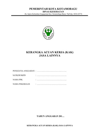 PEMERINTAH KOTA KOTAMOBAGU
DINAS KESEHATAN
Jln. Inpres Kelurahan Gogagoman Kec. Kotamobagu Barat, Tlp/Faks. 0434-24774
KERANGKA ACUAN KERJA (KAK)
JASA LAINNYA
PENGGUNA ANGGARAN : ………………………………………..
SATKER/SKPD : ………………………………………..
NAMA PPK : ………………………………………..
NAMA PEKERJAAN : ………………………………………..
TAHUN ANGGARAN 201…
KERANGKA ACUAN KERJA (KAK) JASA LAINNYA
 