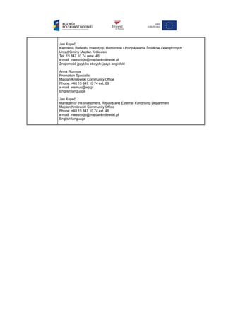 Jan Kopeć
Kierownik Referatu Inwestycji, Remontów i Pozyskiwania Środków Zewnętrznych
Urząd Gminy Majdan Królewski
Tel: 15 847 10 74 wew. 46
e-mail: inwestycje@majdankrolewski.pl
Znajomość języków obcych: język angielski
Anna Rozmus
Promotion Specialist
Majdan Krolewski Community Office
Phone: +48 15 847 10 74 ext. 69
e-mail: eremus@wp.pl
English language
Jan Kopeć
Manager of the Investment, Repairs and External Fundrising Department
Majdan Krolewski Community Office
Phone: +48 15 847 10 74 ext. 46
e-mail: inwestycje@majdankrolewski.pl
English language
 