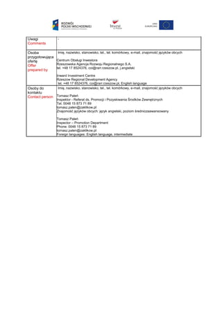 Uwagi
Comments
-
Osoba
przygotowująca
ofertę
Offer
prepared by
Imię, nazwisko, stanowisko, tel., tel. komórkowy, e-mail, znajomość języków obcych
Centrum Obsługi Inwestora
Rzeszowska Agencja Rozwoju Regionalnego S.A.
tel. +48 17 8524376, coi@rarr.rzeszow.pl, j.angielski
Inward Investment Centre
Rzeszow Regional Development Agency
tel. +48 17 8524376, coi@rarr.rzeszow.pl, English language
Osoby do
kontaktu
Contact person
Imię, nazwisko, stanowisko, tel., tel. komórkowy, e-mail, znajomość języków obcych
Tomasz Paleń
Inspektor - Referat ds. Promocji i Pozyskiwania Środków Zewnętrznych
Tel. 0048 15 873 71 89
tomasz.palen@zaklikow.pl
Znajomość języków obcych: język angielski, poziom średniozaawansowany
Tomasz Paleń
Inspector – Promotion Department
Phone: 0048 15 873 71 89
tomasz.palen@zaklikow.pl
Foreign languages: English language, intermediate
 