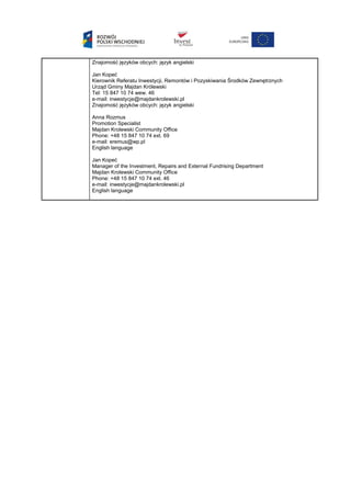 Znajomość języków obcych: język angielski
Jan Kopeć
Kierownik Referatu Inwestycji, Remontów i Pozyskiwania Środków Zewnętrznych
Urząd Gminy Majdan Królewski
Tel: 15 847 10 74 wew. 46
e-mail: inwestycje@majdankrolewski.pl
Znajomość języków obcych: język angielski
Anna Rozmus
Promotion Specialist
Majdan Krolewski Community Office
Phone: +48 15 847 10 74 ext. 69
e-mail: eremus@wp.pl
English language
Jan Kopeć
Manager of the Investment, Repairs and External Fundrising Department
Majdan Krolewski Community Office
Phone: +48 15 847 10 74 ext. 46
e-mail: inwestycje@majdankrolewski.pl
English language
 