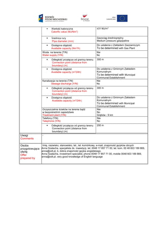  Wartość kaloryczna
Calorific value [MJ/Nm3
]
≥31 MJ/m3
 Średnica rury
Pipe diameter [mm]
Gazociąg średnioprężny
Medium pressure gaspipeline
 Dostępna objętość
Available capacity [Nm3
/h]
Do ustalenia z Zakładem Gazowniczym
To be determined with Gas Plant
Woda na terenie (T/N)
Water supply (Y/N)
Nie
No
 Odległość przyłącza od granicy terenu
Connection point (distance from
boundary) [m]
300 m
 Dostępna objętość
Available capacity [m3
/24h]
Do ustalenia z Gminnym Zakładem
Komunalnym
To be determined with Municipal
Communal Establishment
Kanalizacja na terenie (T/N)
Sewage discharge (Y/N)
Nie
No
 Odległość przyłącza od granicy terenu
Connection point (distance from
boundary) [m]
300 m
 Dostępna objętość
Available capacity [m3
/24h]
Do ustalenia z Gminnym Zakładem
Komunalnym
To be determined with Municipal
Communal Establishment
Oczyszczalnia ścieków na terenie bądź
w bezpośrednim sąsiedztwie
Treatment plant (Y/N)
Nie
No
Grębów - 9 km
Telefony (T/N)
Telephone (Y/N)
Nie
No
 Odległość przyłącza od granicy terenu
Connection point (distance from
boundary) [m]
200 m
Uwagi
Comments
-
Osoba
przygotowująca
ofertę
Offer
prepared by
Imię, nazwisko, stanowisko, tel., tel. komórkowy, e-mail, znajomość języków obcych
Anna Szalacha, specjalista ds. inwestycji, tel. 0048 17 857 71 00, tel. kom. 00 48 603 189 869,
anna@odt.pl, b. dobra znajomość języka angielskiego.
Anna Szalacha, investment specialist, phone 0048 17 857 71 00, mobile 0048 603 189 869,
anna@odt.pl, very good knowledge of English language
 