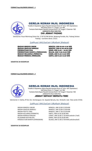 FORMAT kop KALENDER JEMAAT: 1

GEREJA KEMAH INJIL INDONESIA
Terdaftar Di Departemen Agama Republik Indonesia Nomor 87 Tahun 1987 (Diperbaharui)
Akte Notaris Nomor 14, Tanggal 1 Juli 1984
Tambahan Berita Negara Republik Indonesia Nomor 105 Tanggal 31 Desember 1993

(ANGGOTA PGLII DAN PGI)

GKII JEMAAT PADANG
Sekretariat: Pasar Melintang Dalam No. 17 RT 02 RW 04 Kel. Belakang Pondok, Kec. Padang Selatan
Padang – Sumatera Barat. 25221
JADWAL KEGIATAN IBADAH JEMAAT:
IBADAH MINGGU UMUM
IBADAH SEKOLAH MINGGU
PERSEKUTUAN DOA
PERSEKUTUAN WANITA (PERKAWAN)
IBADAH KELUARGA (PERMATA)
IBADAH PEMUDA (PERKAUM)

MINGGU, JAM 09.00-11.30 WIB
MINGGU, JAM 07.30-08.30 WIB
SENIN, JAM 19.00 – 20.00 WIB
SELASA, JAM 17.00-18.30 WIB
KAMIS, JAM 19.30-21.00 WIB
SABTU, JAM 19.30-21.00 WIB

SEBANYAK 20 EKSEMPLAR

FORMAT kop KALENDER JEMAAT: 2

GEREJA KEMAH INJIL INDONESIA
Terdaftar Di Departemen Agama Republik Indonesia Nomor 87 Tahun 1987 (Diperbaharui)
Akte Notaris Nomor 14, Tanggal 1 Juli 1984
Tambahan Berita Negara Republik Indonesia Nomor 105 Tanggal 31 Desember 1993

(ANGGOTA PGLII DAN PGI)

JEMAAT SEPAKAT BERSATU-TEBO
Sekretariat: Jl. Dahlia, RT.02, Dsn. Kembangsari, Ds. Sepakat Bersatu, Kec. RimboIlir, Kab. Tebo-Jambi 37256.
JADWAL KEGIATAN IBADAH JEMAAT:
IBADAH MINGGU UMUM
IBADAH SEKOLAH MINGGU
IBADAH POS PU TEBO
IBADAH KELUARGA (PERMATA)
IBADAH REMAJA-PEMUDA
PELAJARAN ALKITAB (PA)
PERSEKUTUAN WANITA (PERKAWAN)

SEBANYAK 50 EKSEMPLAR

MINGGU, JAM 10.00-12.00 WIB
MINGGU, JAM 10.00-12.00 WIB
MINGGU, JAM 17.30-19.30 WIB
SABTU, JAM 16.30-20.00 WIB
JUMAT, JAM 16.00-17.30 WIB (sebulan 2 kali)
KAMIS, JAM 18.30-20.00 WIB
SELASA, JAM 15.00-17.00 WIB (sebulansekali)

 