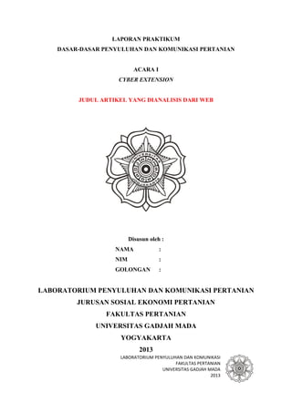 LABORATORIUM PENYULUHAN DAN KOMUNIKASI
FAKULTAS PERTANIAN
UNIVERSITAS GADJAH MADA
2013
LAPORAN PRAKTIKUM
DASAR-DASAR PENYULUHAN DAN KOMUNIKASI PERTANIAN
ACARA I
CYBER EXTENSION
JUDUL ARTIKEL YANG DIANALISIS DARI WEB
Disusun oleh :
NAMA :
NIM :
GOLONGAN :
LABORATORIUM PENYULUHAN DAN KOMUNIKASI PERTANIAN
JURUSAN SOSIAL EKONOMI PERTANIAN
FAKULTAS PERTANIAN
UNIVERSITAS GADJAH MADA
YOGYAKARTA
2013
 