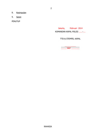 2
8. Kesimpulan
9. Saran
PENUTUP
Jakarta, Pebruari 2014
KOMANDAN KAPAL POLISI ......-....
TTD & STEMPEL KAPAL
...................
......... NRP ..............
RAHASIA
 