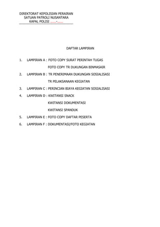 DIREKTORAT KEPOLISIAN PERAIRAN
SATUAN PATROLI NUSANTARA
KAPAL POLISI ......-......
DAFTAR LAMPIRAN
1. LAMPIRAN A : FOTO COPY SURAT PERINTAH TUGAS
FOTO COPY TR DUKUNGAN BINMASAIR
2. LAMPIRAN B : TR PENERIMAAN DUKUNGAN SOSIALISASI
TR PELAKSANAAN KEGIATAN
3. LAMPIRAN C : PERINCIAN BIAYA KEGIATAN SOSIALISASI
4. LAMPIRAN D : KWITANSI SNACK
KWITANSI DOKUMENTASI
KWITANSI SPANDUK
5. LAMPIRAN E : FOTO COPY DAFTAR PESERTA
6. LAMPIRAN F : DOKUMENTASI/FOTO KEGIATAN
 