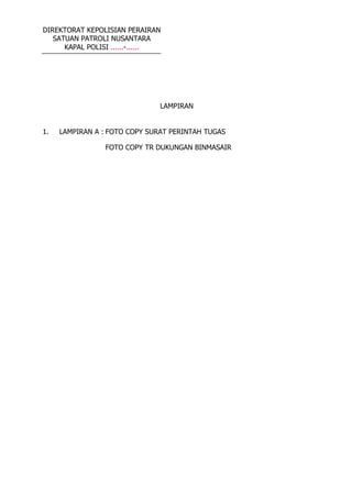 DIREKTORAT KEPOLISIAN PERAIRAN
SATUAN PATROLI NUSANTARA
KAPAL POLISI ......-......
LAMPIRAN
1. LAMPIRAN A : FOTO COPY SURAT PERINTAH TUGAS
FOTO COPY TR DUKUNGAN BINMASAIR
 