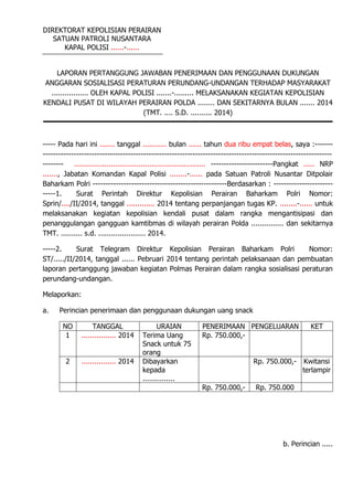 DIREKTORAT KEPOLISIAN PERAIRAN
SATUAN PATROLI NUSANTARA
KAPAL POLISI ......-......
LAPORAN PERTANGGUNG JAWABAN PENERIMAAN DAN PENGGUNAAN DUKUNGAN
ANGGARAN SOSIALISASI PERATURAN PERUNDANG-UNDANGAN TERHADAP MASYARAKAT
................. OLEH KAPAL POLISI .......-......... MELAKSANAKAN KEGIATAN KEPOLISIAN
KENDALI PUSAT DI WILAYAH PERAIRAN POLDA ........ DAN SEKITARNYA BULAN ....... 2014
(TMT. .... S.D. .......... 2014)
----- Pada hari ini ....... tanggal ........... bulan ...... tahun dua ribu empat belas, saya :-------
----------------------------------------------------------------------------------------------------------------
-------- ............................................................. ------------------------Pangkat ..... NRP
......., Jabatan Komandan Kapal Polisi ........-...... pada Satuan Patroli Nusantar Ditpolair
Baharkam Polri ----------------------------------------------------Berdasarkan : -----------------------
-----1. Surat Perintah Direktur Kepolisian Perairan Baharkam Polri Nomor:
Sprin/..../II/2014, tanggal ............. 2014 tentang perpanjangan tugas KP. ........-...... untuk
melaksanakan kegiatan kepolisian kendali pusat dalam rangka mengantisipasi dan
penanggulangan gangguan kamtibmas di wilayah perairan Polda ............... dan sekitarnya
TMT. .......... s.d. ...................... 2014.
-----2. Surat Telegram Direktur Kepolisian Perairan Baharkam Polri Nomor:
ST/...../II/2014, tanggal ...... Pebruari 2014 tentang perintah pelaksanaan dan pembuatan
laporan pertanggung jawaban kegiatan Polmas Perairan dalam rangka sosialisasi peraturan
perundang-undangan.
Melaporkan:
a. Perincian penerimaan dan penggunaan dukungan uang snack
NO TANGGAL URAIAN PENERIMAAN PENGELUARAN KET
1 ................ 2014 Terima Uang
Snack untuk 75
orang
Rp. 750.000,-
2 ................ 2014 Dibayarkan
kepada
...............
Rp. 750.000,- Kwitansi
terlampir
Rp. 750.000,- Rp. 750.000
b. Perincian .....
 