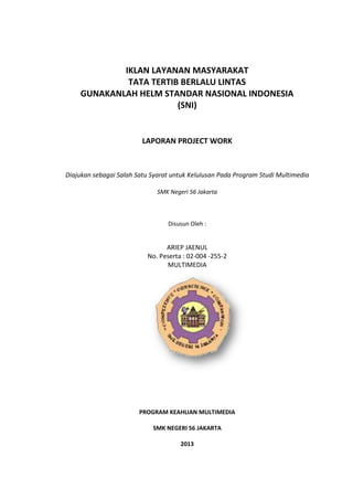 IKLAN LAYANAN MASYARAKAT
             TATA TERTIB BERLALU LINTAS
    GUNAKANLAH HELM STANDAR NASIONAL INDONESIA
                        (SNI)


                         LAPORAN PROJECT WORK



Diajukan sebagai Salah Satu Syarat untuk Kelulusan Pada Program Studi Multimedia

                              SMK Negeri 56 Jakarta



                                 Disusun Oleh :


                                ARIEP JAENUL
                          No. Peserta : 02-004 -255-2
                                MULTIMEDIA




                        PROGRAM KEAHLIAN MULTIMEDIA

                            SMK NEGERI 56 JAKARTA

                                      2013
 